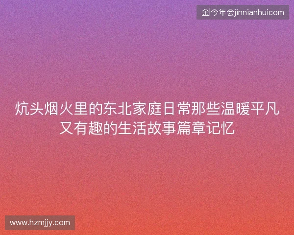 炕头烟火里的东北家庭日常那些温暖平凡又有趣的生活故事篇章记忆 炕头烟火里的东北家庭日常那些温暖平凡又有趣的生活故事篇章记忆
